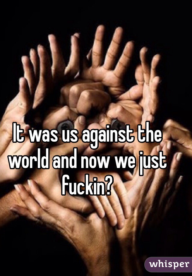 It was us against the world and now we just fuckin?