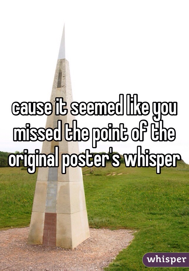 cause it seemed like you missed the point of the original poster's whisper