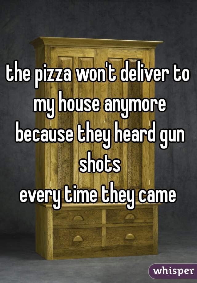 the pizza won't deliver to my house anymore because they heard gun shots
every time they came