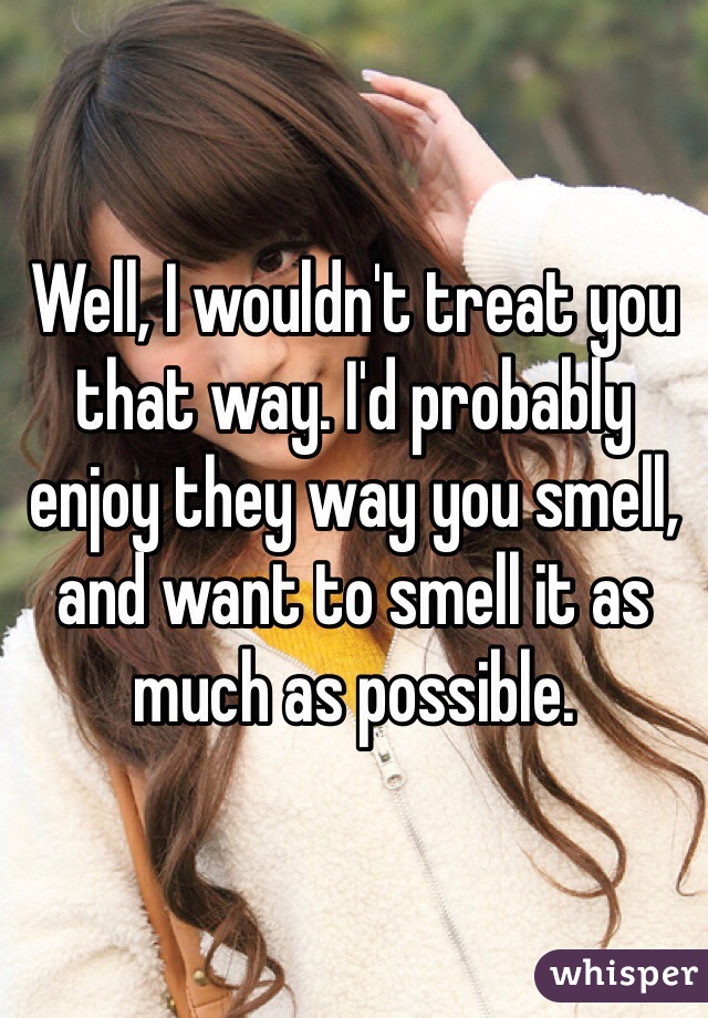 Well, I wouldn't treat you that way. I'd probably enjoy they way you smell, and want to smell it as much as possible.