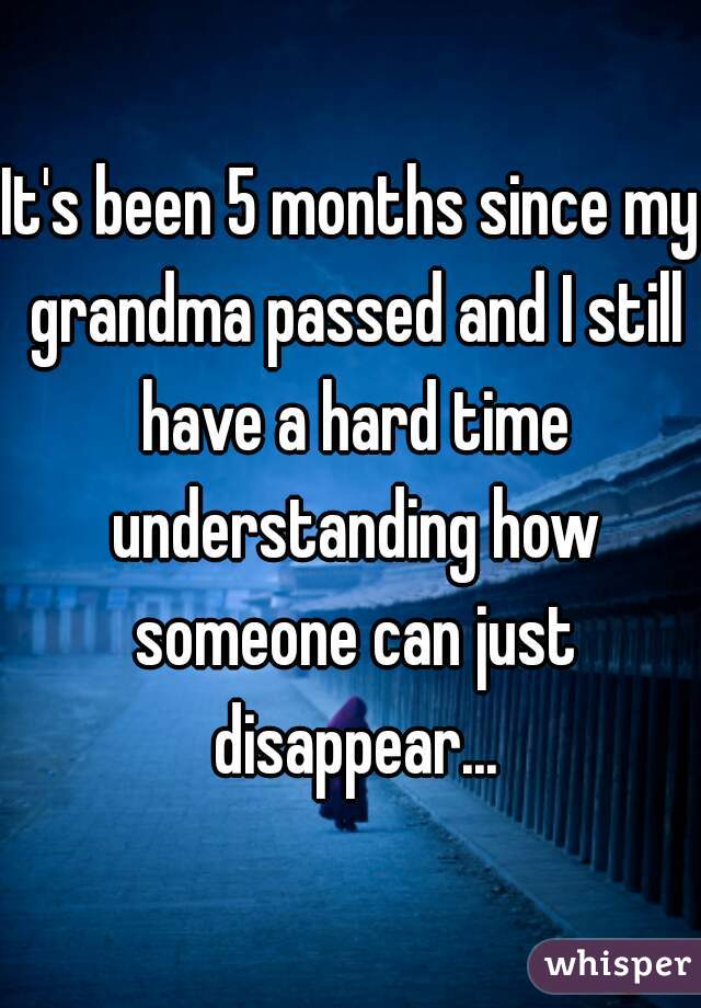 It's been 5 months since my grandma passed and I still have a hard time understanding how someone can just disappear...