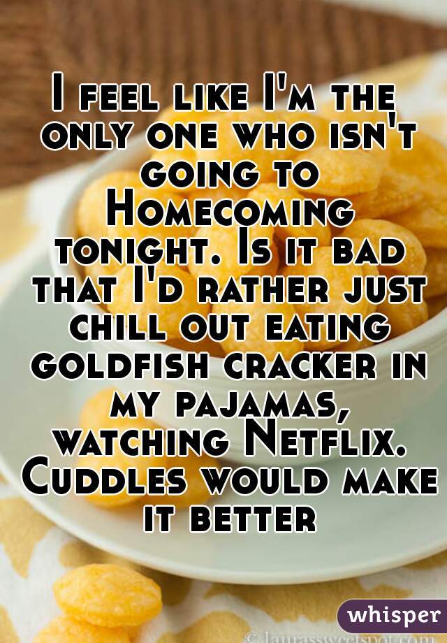 I feel like I'm the only one who isn't going to Homecoming tonight. Is it bad that I'd rather just chill out eating goldfish cracker in my pajamas, watching Netflix. Cuddles would make it better