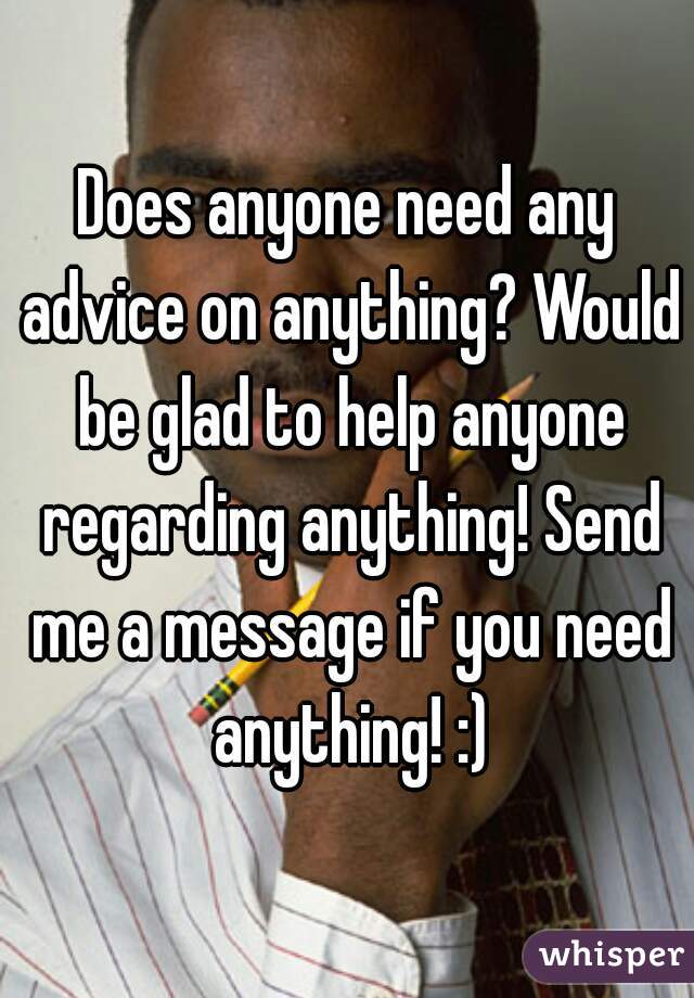 Does anyone need any advice on anything? Would be glad to help anyone regarding anything! Send me a message if you need anything! :)