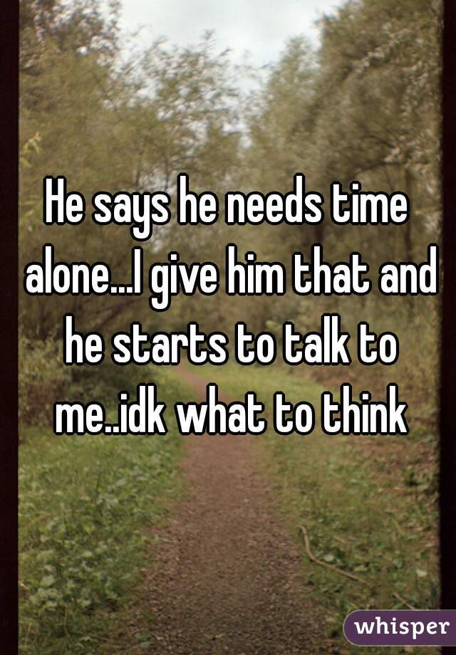 He says he needs time alone...I give him that and he starts to talk to me..idk what to think