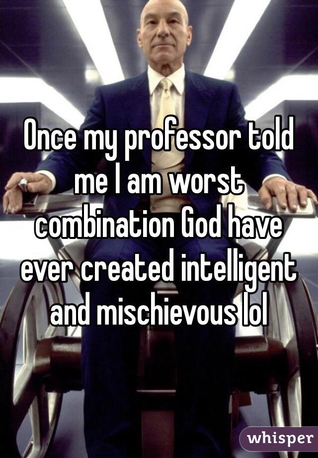 Once my professor told me I am worst combination God have ever created intelligent and mischievous lol 