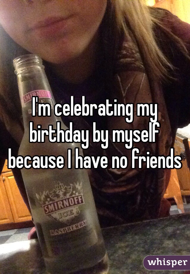 I'm celebrating my birthday by myself because I have no friends
