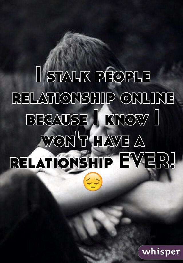 I stalk people relationship online because I know I won't have a relationship EVER! 😔