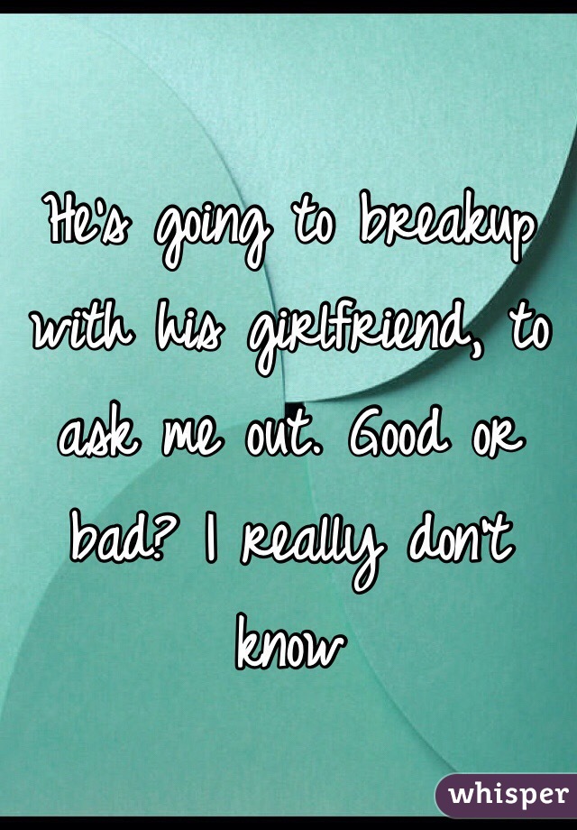 He's going to breakup with his girlfriend, to ask me out. Good or bad? I really don't know