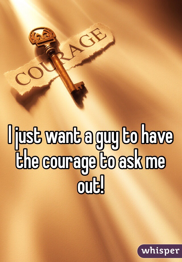 I just want a guy to have the courage to ask me out!