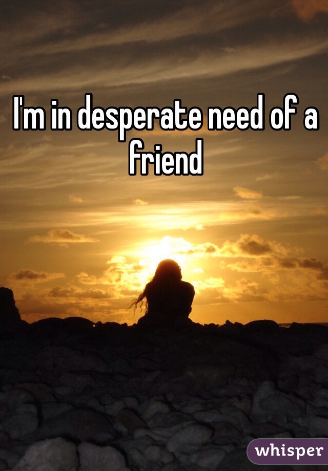 I'm in desperate need of a friend 
 