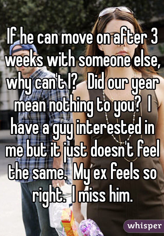 If he can move on after 3 weeks with someone else, why can't I?   Did our year mean nothing to you?  I have a guy interested in me but it just doesn't feel the same.  My ex feels so right.  I miss him. 