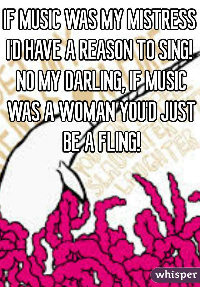 IF MUSIC WAS MY MISTRESS I'D HAVE A REASON TO SING!  NO MY DARLING, IF MUSIC WAS A WOMAN YOU'D JUST BE A FLING!