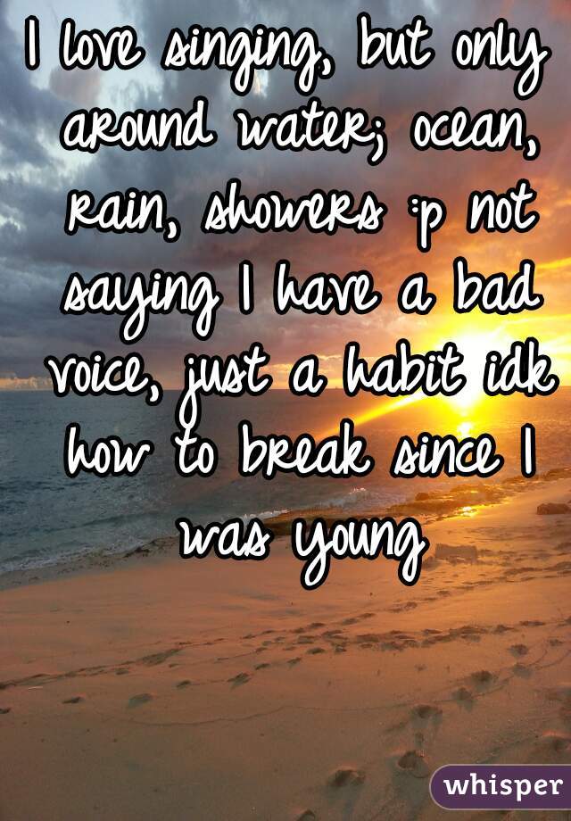 I love singing, but only around water; ocean, rain, showers :p not saying I have a bad voice, just a habit idk how to break since I was young