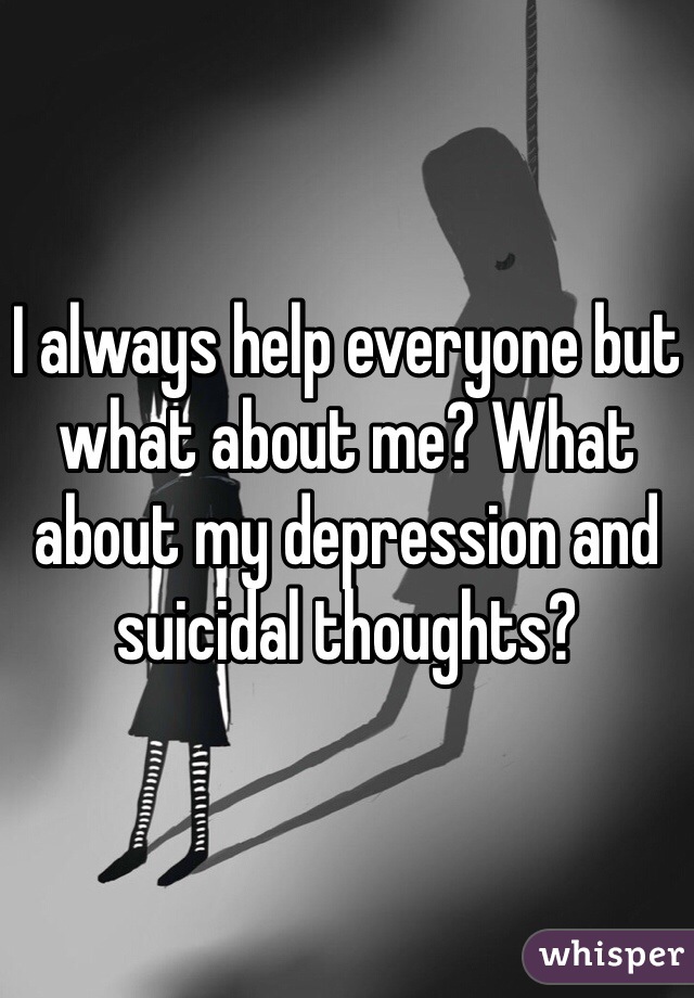 I always help everyone but what about me? What about my depression and suicidal thoughts? 