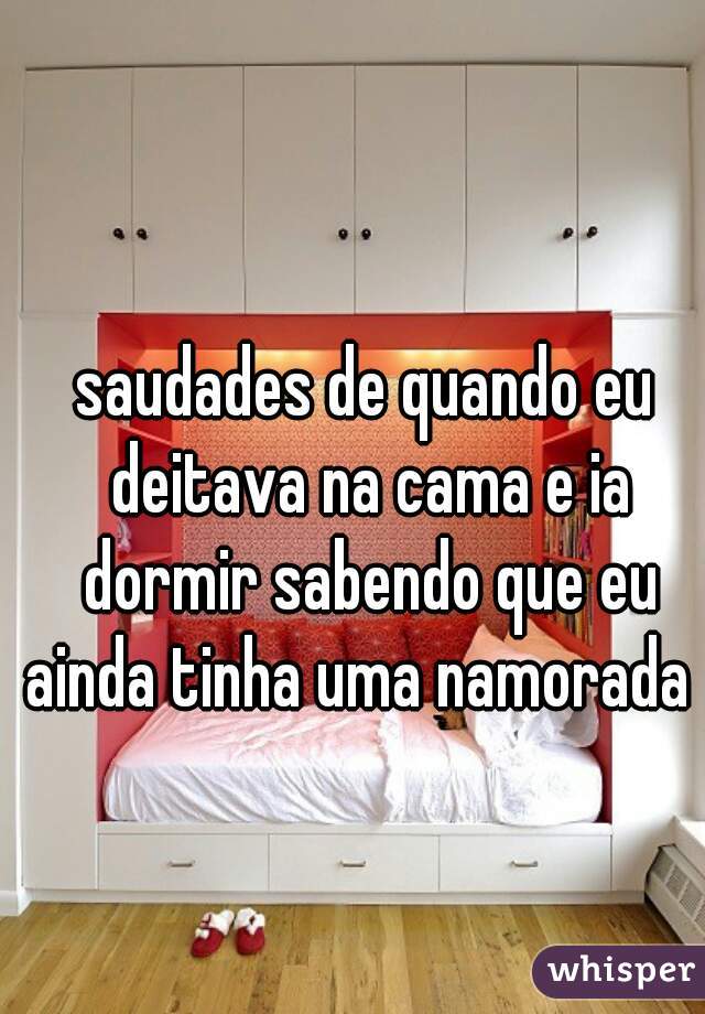 saudades de quando eu deitava na cama e ia dormir sabendo que eu ainda tinha uma namorada  