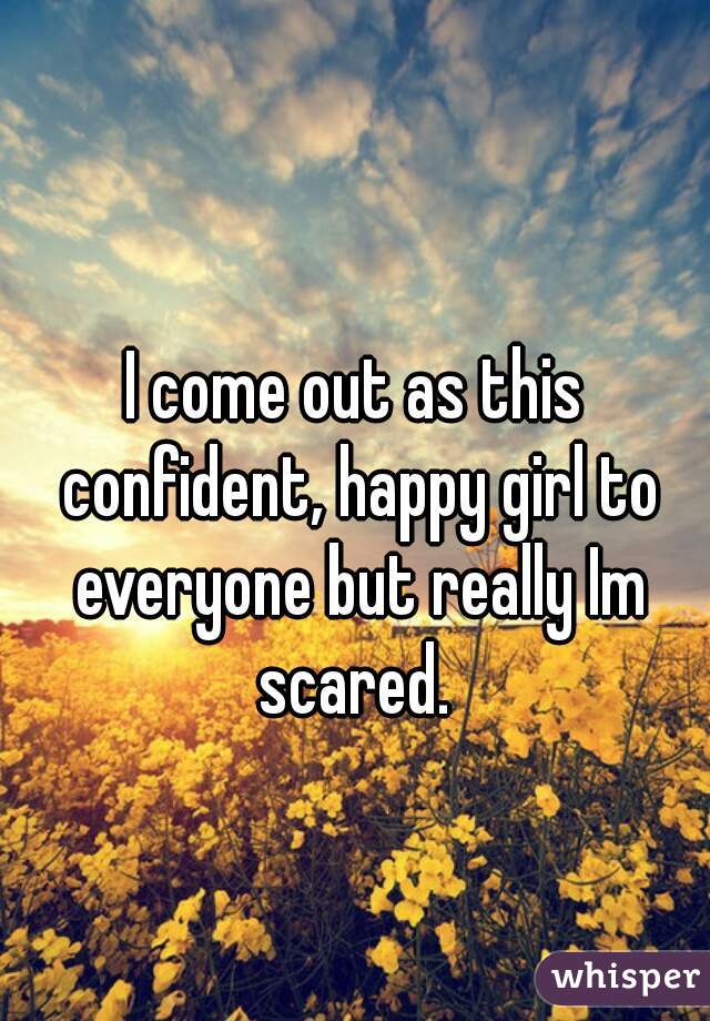 I come out as this confident, happy girl to everyone but really Im scared. 