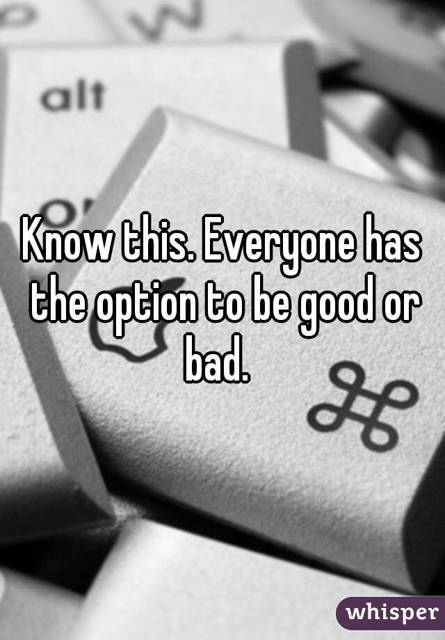 Know this. Everyone has the option to be good or bad.  