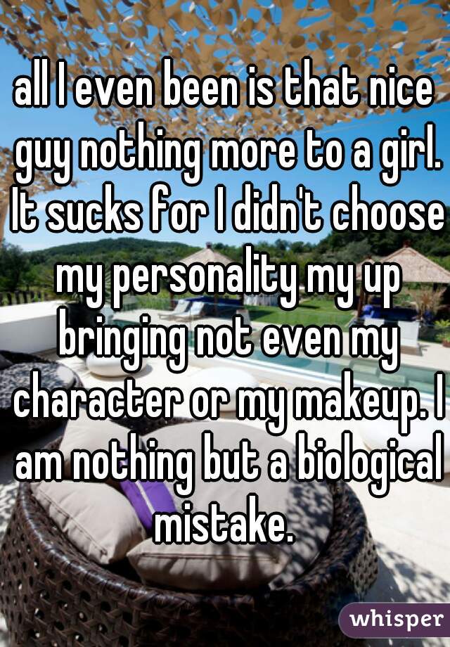 all I even been is that nice guy nothing more to a girI. It sucks for I didn't choose my personality my up bringing not even my character or my makeup. I am nothing but a biological mistake. 