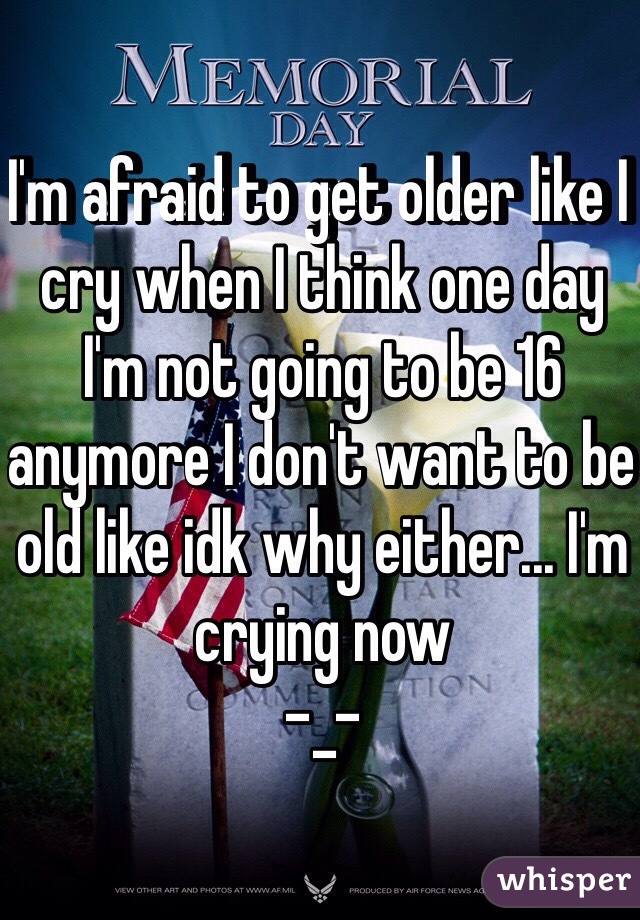 I'm afraid to get older like I cry when I think one day I'm not going to be 16 anymore I don't want to be old like idk why either... I'm crying now 
-_-