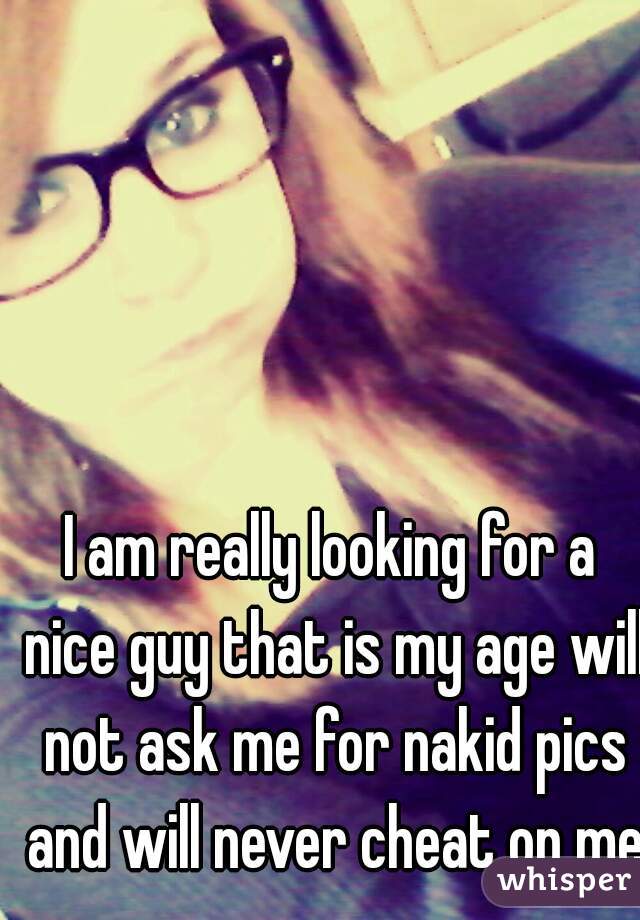 I am really looking for a nice guy that is my age will not ask me for nakid pics and will never cheat on me 