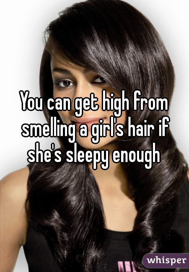 You can get high from smelling a girl's hair if she's sleepy enough 