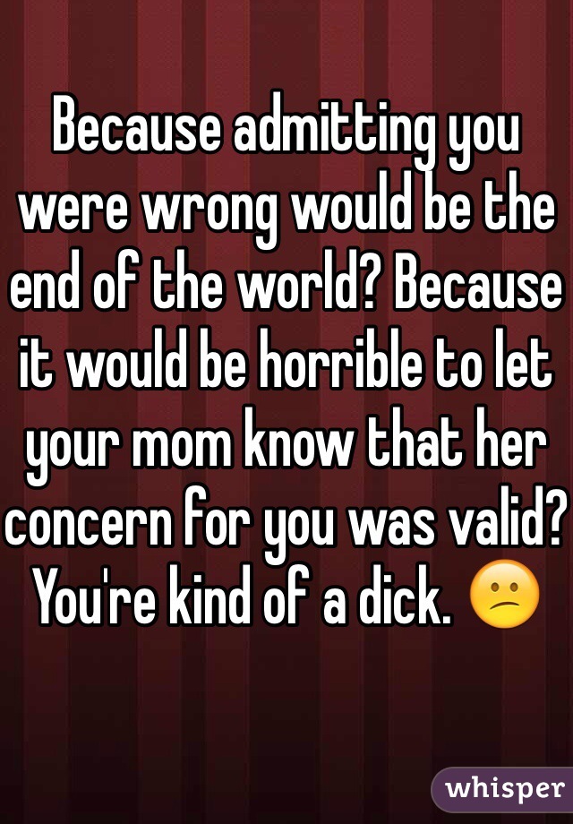 Because admitting you were wrong would be the end of the world? Because it would be horrible to let your mom know that her concern for you was valid?
You're kind of a dick. 😕