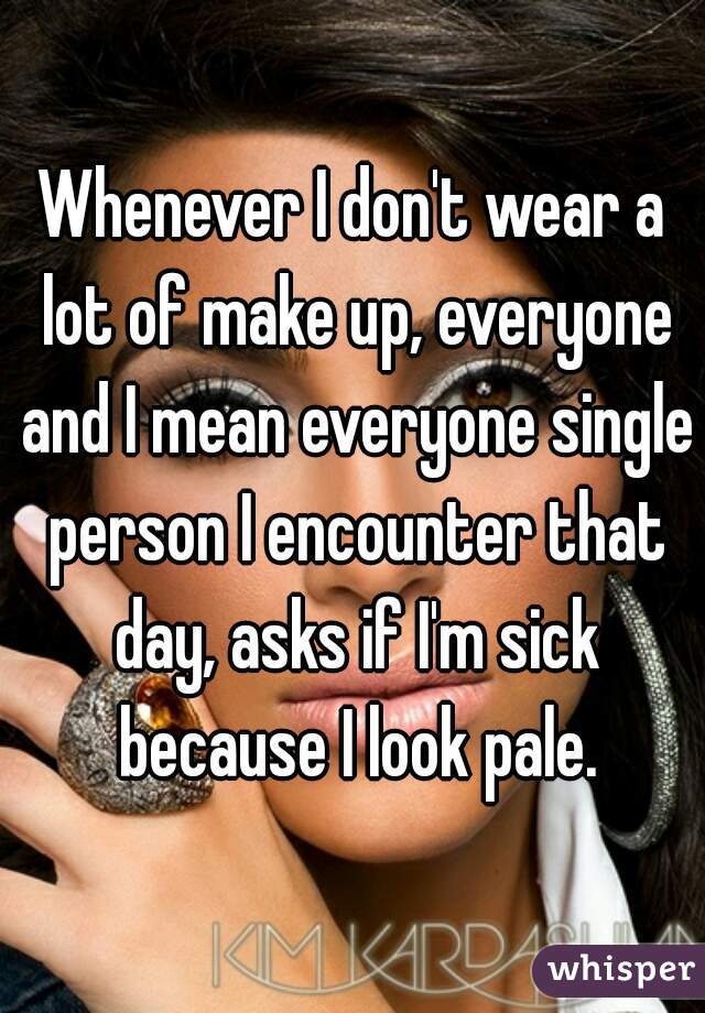 Whenever I don't wear a lot of make up, everyone and I mean everyone single person I encounter that day, asks if I'm sick because I look pale.