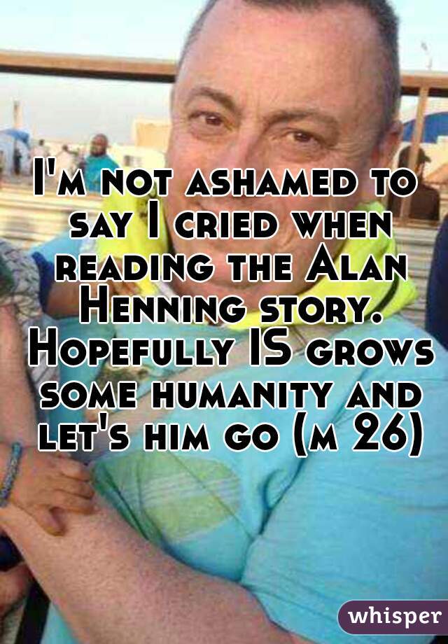 I'm not ashamed to say I cried when reading the Alan Henning story. Hopefully IS grows some humanity and let's him go (m 26)