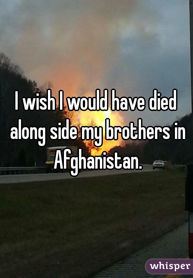 I wish I would have died along side my brothers in Afghanistan.