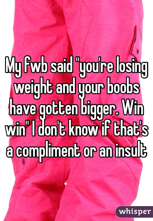 My fwb said "you're losing weight and your boobs have gotten bigger. Win win" I don't know if that's a compliment or an insult