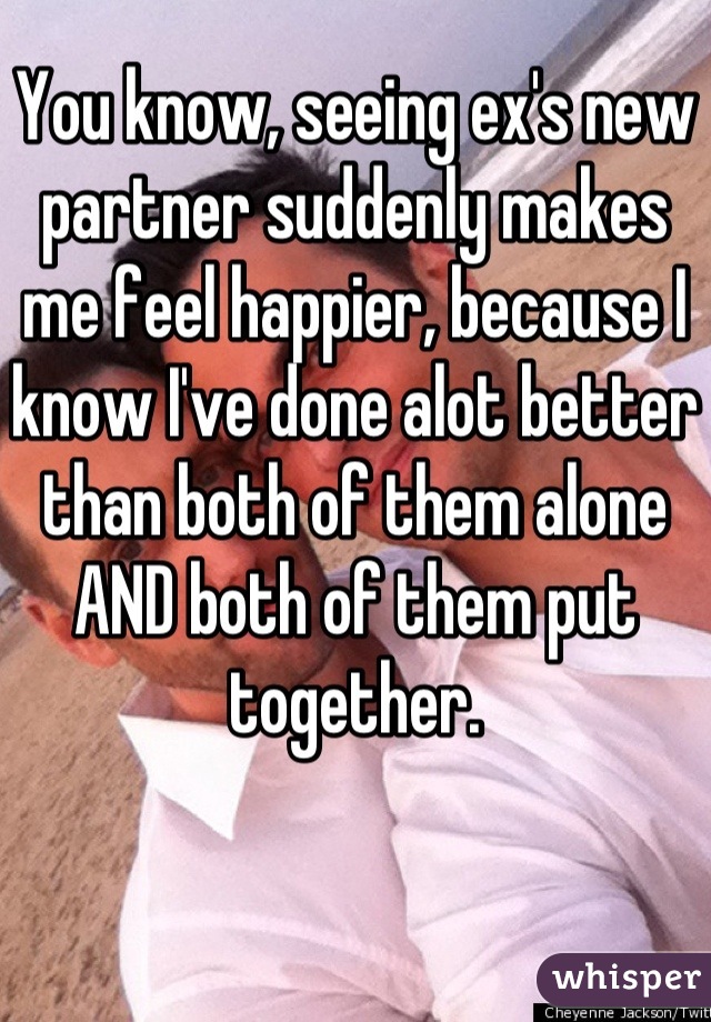 You know, seeing ex's new partner suddenly makes me feel happier, because I know I've done alot better than both of them alone AND both of them put together.