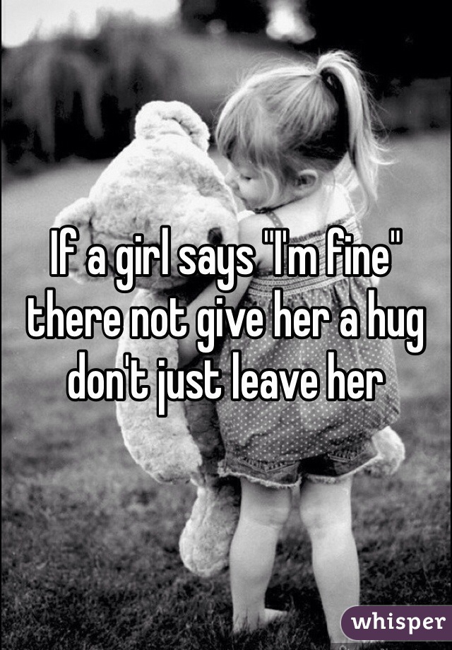 If a girl says "I'm fine" there not give her a hug don't just leave her