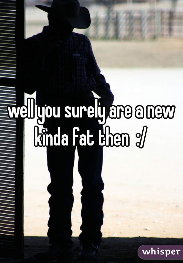 well you surely are a new kinda fat then  :/ 