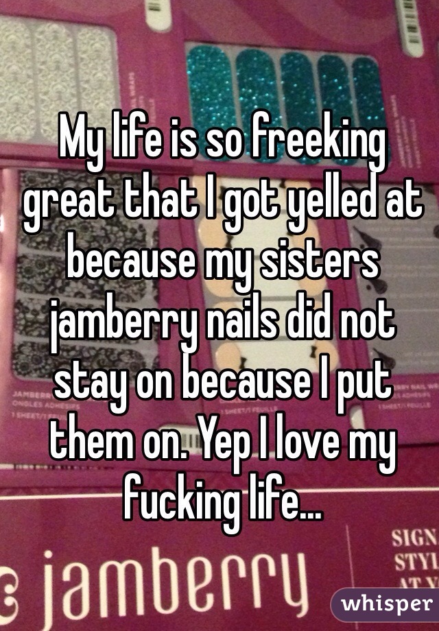 My life is so freeking great that I got yelled at because my sisters jamberry nails did not stay on because I put them on. Yep I love my fucking life...