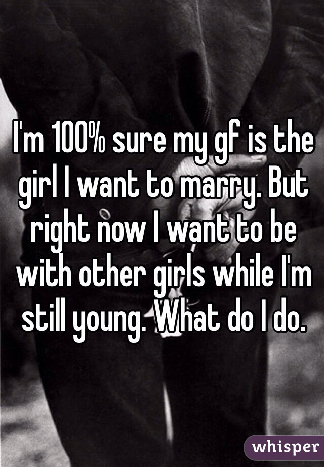 I'm 100% sure my gf is the girl I want to marry. But right now I want to be with other girls while I'm still young. What do I do. 