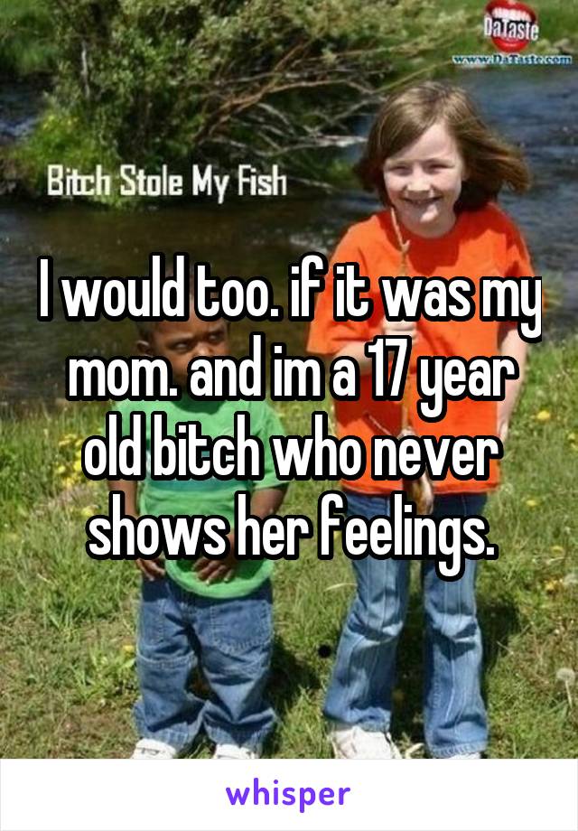 I would too. if it was my mom. and im a 17 year old bitch who never shows her feelings.