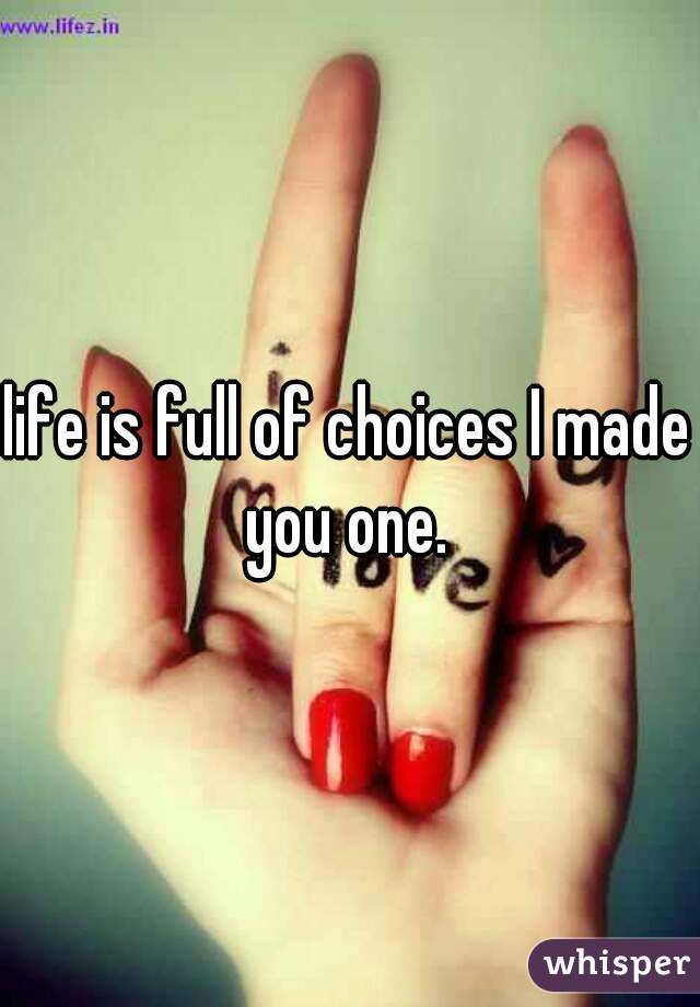 life is full of choices I made you one. 