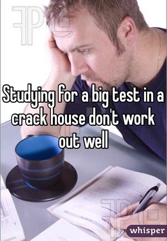 Studying for a big test in a crack house don't work out well