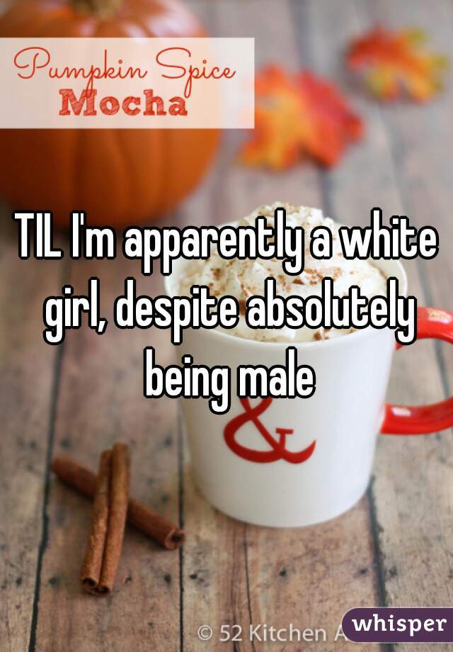 TIL I'm apparently a white girl, despite absolutely being male