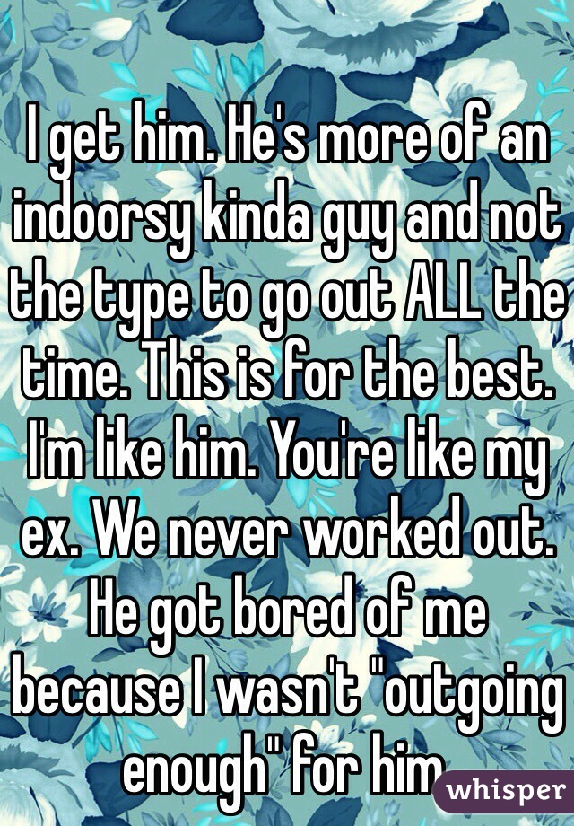 I get him. He's more of an indoorsy kinda guy and not the type to go out ALL the time. This is for the best. I'm like him. You're like my ex. We never worked out. He got bored of me because I wasn't "outgoing enough" for him. 