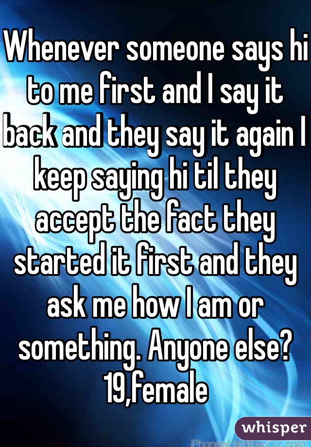 Whenever someone says hi to me first and I say it back and they say it again I keep saying hi til they accept the fact they started it first and they ask me how I am or something. Anyone else? 19,female