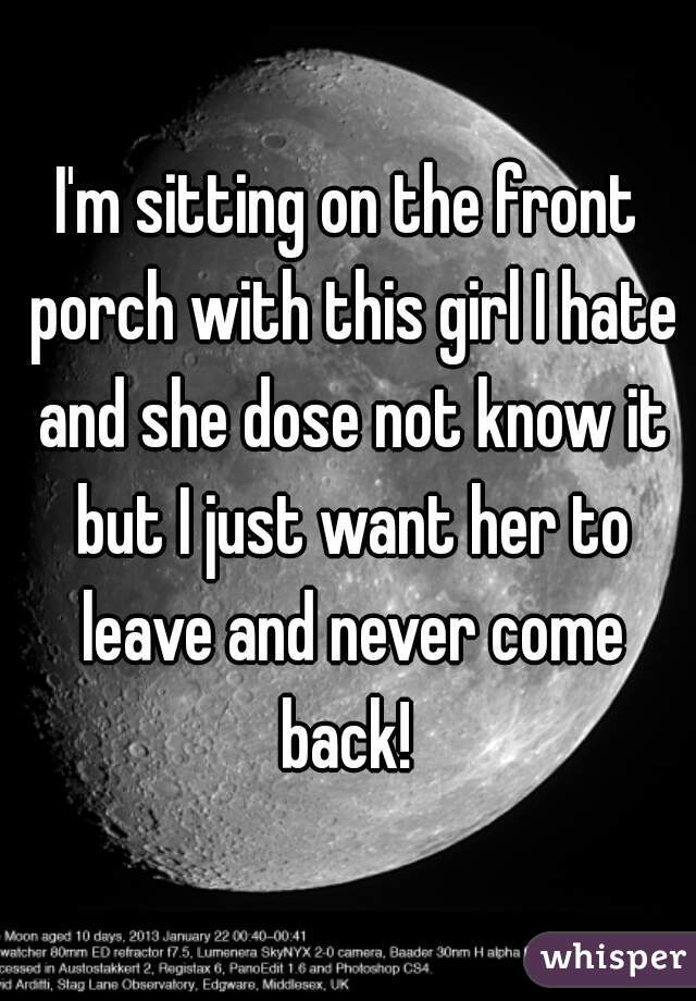 I'm sitting on the front porch with this girl I hate and she dose not know it but I just want her to leave and never come back! 