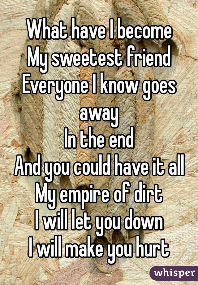 What have I become 
My sweetest friend 
Everyone I know goes away 
In the end 
And you could have it all 
My empire of dirt 
I will let you down 
I will make you hurt 