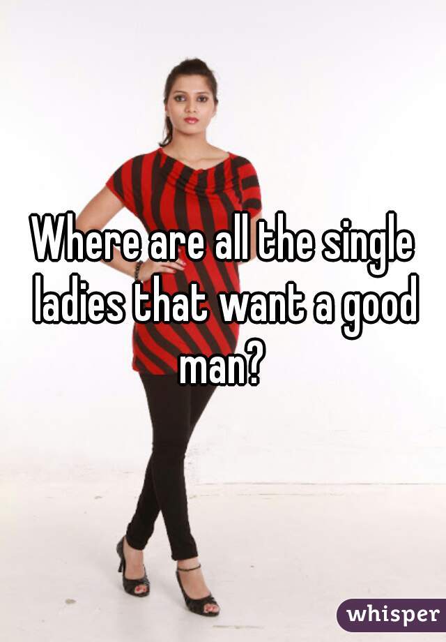 Where are all the single ladies that want a good man? 