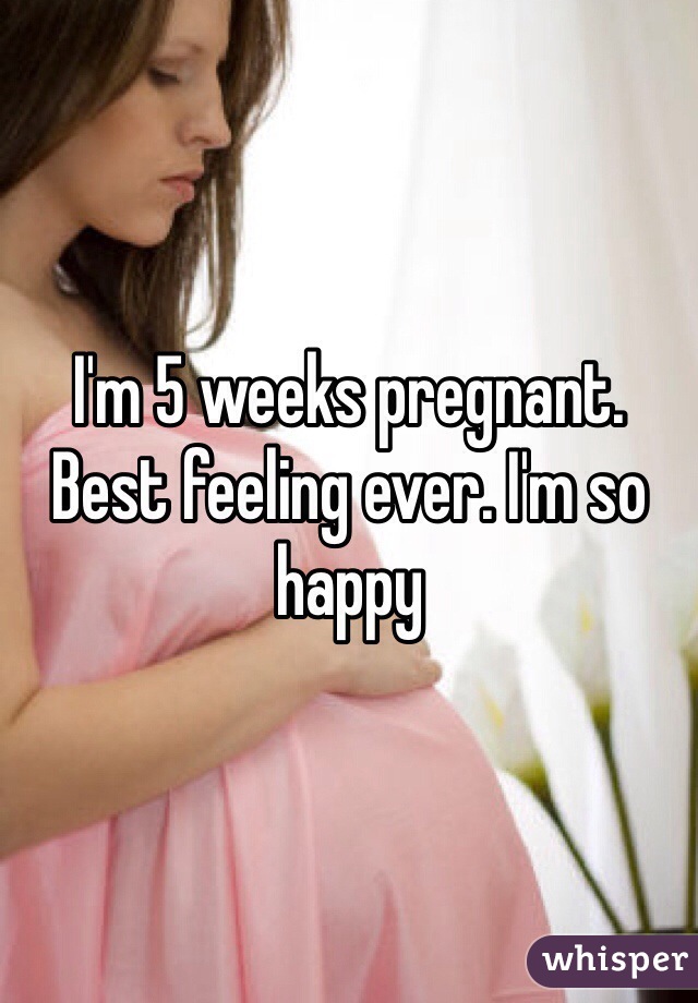 I'm 5 weeks pregnant. Best feeling ever. I'm so happy