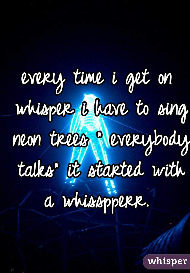 every time i get on whisper i have to sing neon trees " everybody talks" it started with a whisspperr. 