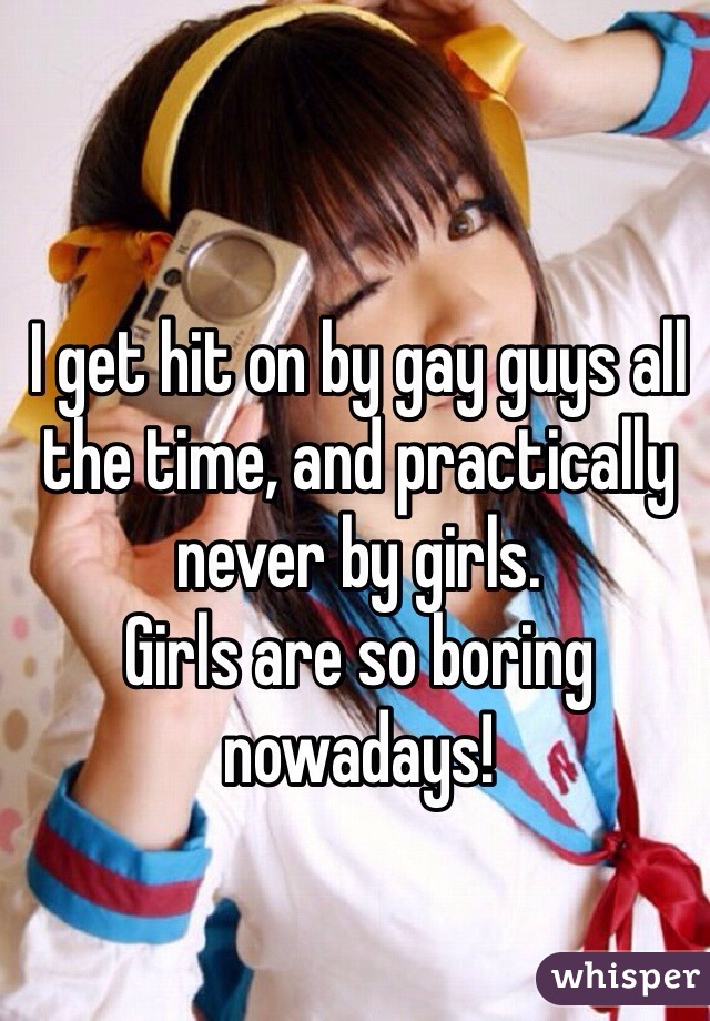 I get hit on by gay guys all the time, and practically never by girls.
Girls are so boring nowadays!