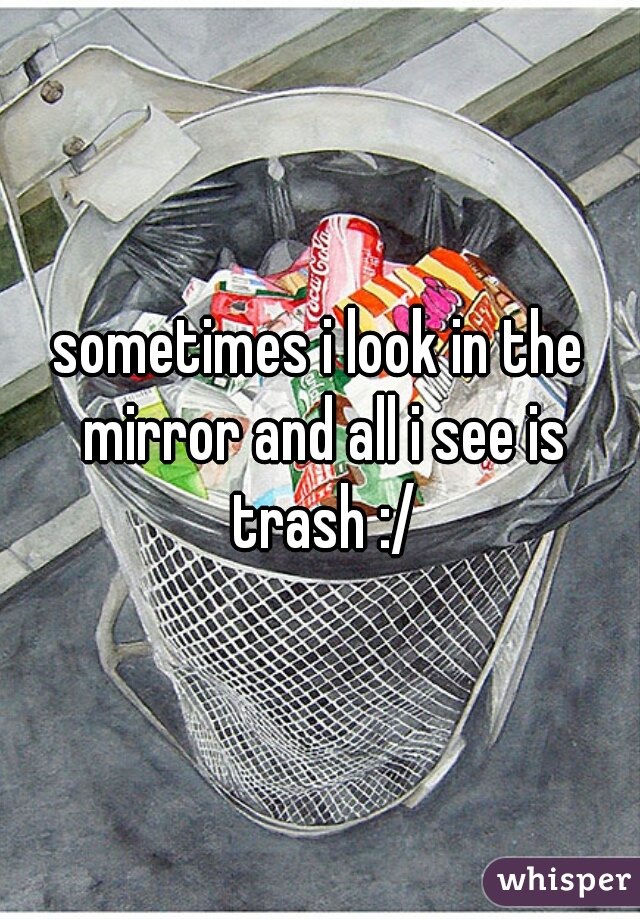 sometimes i look in the mirror and all i see is trash :/