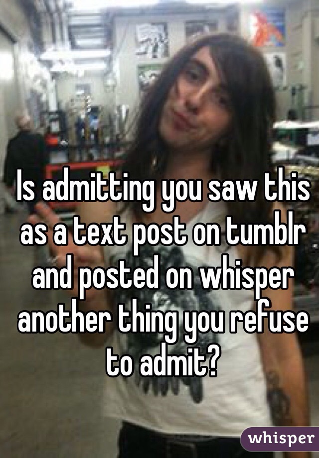 Is admitting you saw this as a text post on tumblr and posted on whisper another thing you refuse to admit?