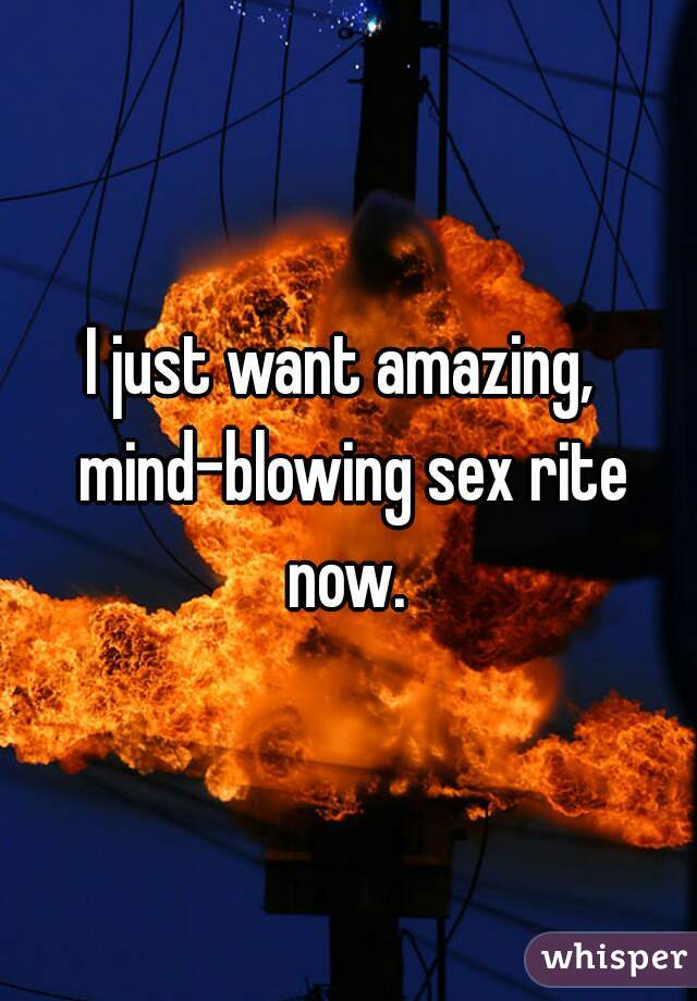 I just want amazing,  mind-blowing sex rite now. 